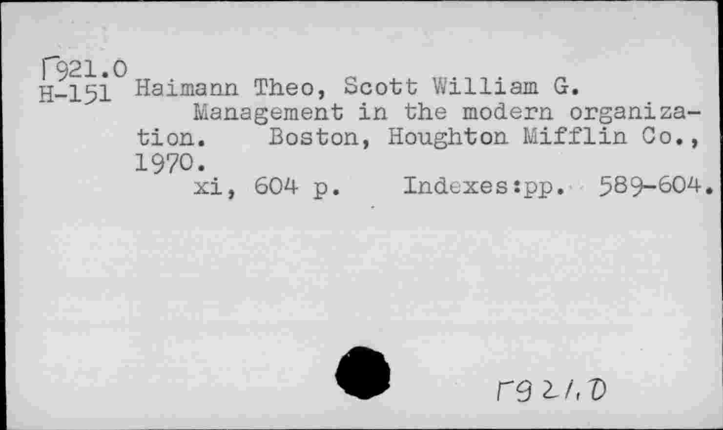 ﻿T921.O
H-151
Haimann Theo, Scott William G.
Management in the modern organization. Boston, Houghton Mifflin Co., 1970.
xi, 604 p. Indexes:pp. 589-004.
re ^/<T)